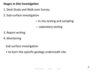 8
Stages in Site Investigation
1. Desk Study and Walk over Survey
2. Sub‐surface investigation
– In‐situ testing and sampling
– Laboratory testing
3. Report writing
4. Monitoring
Sub‐surface investigation
• to learn the specific geology underneath site.
38
Wollo University, Ethiopia Elias A.
 