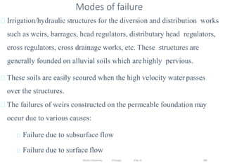 Wollo University, Ethiopia Elias A. 380
Irrigation/hydraulic structures for the diversion and distribution works
such as weirs, barrages, head regulators, distributary head regulators,
cross regulators, cross drainage works, etc. These structures are
generally founded on alluvial soils which are highly pervious.
These soils are easily scoured when the high velocity water passes
over the structures.
The failures of weirs constructed on the permeable foundation may
occur due to various causes:
Failure due to subsurface flow
Failure due to surface flow
Modes of failure
 