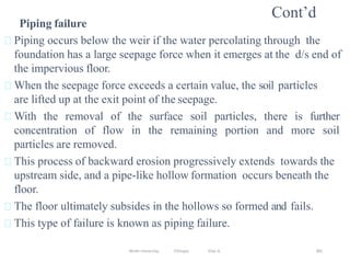 Wollo University, Ethiopia Elias A. 382
Cont’d
Piping failure
Piping occurs below the weir if the water percolating through the
foundation has a large seepage force when it emerges at the d/s end of
the impervious floor.
When the seepage force exceeds a certain value, the soil particles
are lifted up at the exit point of the seepage.
With the removal of the surface soil particles, there is further
concentration of flow in the remaining portion and more soil
particles are removed.
This process of backward erosion progressively extends towards the
upstream side, and a pipe-like hollow formation occurs beneath the
floor.
The floor ultimately subsides in the hollows so formed and fails.
This type of failure is known as piping failure.
 