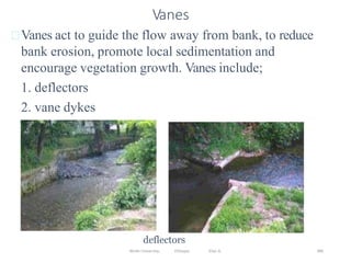 Wollo University, Ethiopia Elias A. 386
Vanes
Vanes act to guide the flow away from bank, to reduce
bank erosion, promote local sedimentation and
encourage vegetation growth. Vanes include;
1. deflectors
2. vane dykes
deflectors
 