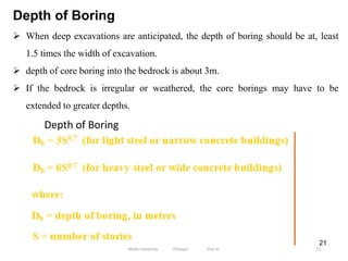 21
Depth of Boring
 When deep excavations are anticipated, the depth of boring should be at, least
1.5 times the width of excavation.
 depth of core boring into the bedrock is about 3m.
 If the bedrock is irregular or weathered, the core borings may have to be
extended to greater depths.
Depth of Boring
51
Wollo University, Ethiopia Elias A.
 