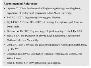 Recommended References
 Ayenew T. (2004), Fundamental of Engineering Geology, teaching book,
department of geology and geophysics, Addis Ababa University.
 Bell F.G. (2007), Engineering Geology, pub Elsevier.
 Blyth F.G.H & Freitas D.H. (2007), A Geology for engineers, pub Elsevier,
Delhi, India.
 Deerman W. R (1991), Engineering geological mapping. Oxford, Pp. 1-23.
 Franklin J.A. and Dusseault M. (1991), Rock Engineering Applications),
McGraw Hill, New York, 431p.
 Garg S.K. (2008), physical and engineering geology, Khanna pub, Delhi, India,
pp. 30- 257.
 Goodman, R.E. (1989) Introduction to Rock Mechanics, 2nd Edition, John
Wiley & sons.
 Hoek E. & Bray J.W. (1991) Rock slope engineering.
7
Wollo University, Ethiopia Elias A.
 