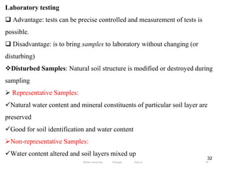 32
Laboratory testing
 Advantage: tests can be precise controlled and measurement of tests is
possible.
 Disadvantage: is to bring samples to laboratory without changing (or
disturbing)
Disturbed Samples: Natural soil structure is modified or destroyed during
sampling
 Representative Samples:
Natural water content and mineral constituents of particular soil layer are
preserved
Good for soil identification and water content
Non-representative Samples:
Water content altered and soil layers mixed up
74
Wollo University, Ethiopia Elias A.
 