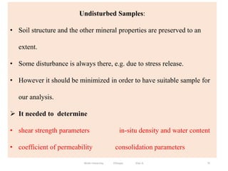 Undisturbed Samples:
• Soil structure and the other mineral properties are preserved to an
extent.
• Some disturbance is always there, e.g. due to stress release.
• However it should be minimized in order to have suitable sample for
our analysis.
 It needed to determine
• shear strength parameters in-situ density and water content
• coefficient of permeability consolidation parameters
75
Wollo University, Ethiopia Elias A.
 