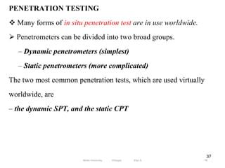 37
PENETRATION TESTING
 Many forms of in situ penetration test are in use worldwide.
 Penetrometers can be divided into two broad groups.
– Dynamic penetrometers (simplest)
– Static penetrometers (more complicated)
The two most common penetration tests, which are used virtually
worldwide, are
– the dynamic SPT, and the static CPT
78
Wollo University, Ethiopia Elias A.
 