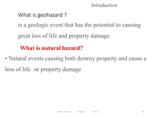 What is geohazard ?
is a geologic event that has the potential to causing
great loss of life and property damage.
82
Introduction
What is natural hazard?
• Natural events causing both destroy property and cause a
loss of life or property damage
Wollo University, Ethiopia Elias A.
 