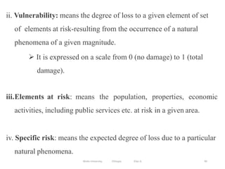 85
ii. Vulnerability: means the degree of loss to a given element of set
of elements at risk-resulting from the occurrence of a natural
phenomena of a given magnitude.
 It is expressed on a scale from 0 (no damage) to 1 (total
damage).
iii.Elements at risk: means the population, properties, economic
activities, including public services etc. at risk in a given area.
iv. Specific risk: means the expected degree of loss due to a particular
natural phenomena.
Wollo University, Ethiopia Elias A.
 