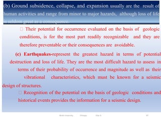 (b) Ground subsidence, collapse, and expansion usually are the result of
human activities and range from minor to major hazards, although loss of life
is seldom great as a consequence.
87
Their potential for occurrence evaluated on the basis of geologic
conditions, is for the most part readily recognizable and they are
therefore preventable or their consequences are avoidable.
(c) Earthquakes-represent the greatest hazard in terms of potential
destruction and loss of life. They are the most difficult hazard to assess in
terms of their probability of occurrence and magnitude as well as their
vibrational characteristics, which must be known for a seismic
design of structures.
Recognition of the potential on the basis of geologic conditions and
historical events provides the information for a seismic design.
Wollo University, Ethiopia Elias A.
 