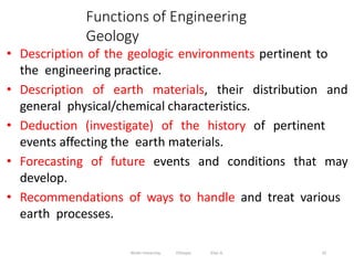 Functions of Engineering
Geology
10
• Description of the geologic environments pertinent to
the engineering practice.
• Description of earth materials, their distribution and
general physical/chemical characteristics.
• Deduction (investigate) of the history of pertinent
events affecting the earth materials.
• Forecasting of future events and conditions that may
develop.
• Recommendations of ways to handle and treat various
earth processes.
Wollo University, Ethiopia Elias A.
 