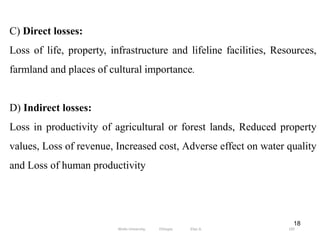 18
C) Direct losses:
Loss of life, property, infrastructure and lifeline facilities, Resources,
farmland and places of cultural importance.
D) Indirect losses:
Loss in productivity of agricultural or forest lands, Reduced property
values, Loss of revenue, Increased cost, Adverse effect on water quality
and Loss of human productivity
105
Wollo University, Ethiopia Elias A.
 