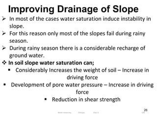 26
Improving Drainage of Slope
 In most of the cases water saturation induce instability in
slope.
 For this reason only most of the slopes fail during rainy
season.
 During rainy season there is a considerable recharge of
ground water.
 In soil slope water saturation can;
 Considerably Increases the weight of soil – Increase in
driving force
 Development of pore water pressure – Increase in driving
force
 Reduction in shear strength
109
Wollo University, Ethiopia Elias A.
 