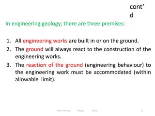 cont’
d
11
In engineering geology; there are three premises:
1. All engineering works are built in or on the ground.
2. The ground will always react to the construction of the
engineering works.
3. The reaction of the ground (engineering behaviour) to
the engineering work must be accommodated (within
allowable limit).
Wollo University, Ethiopia Elias A.
 