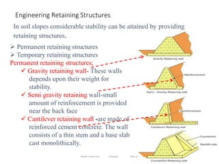 114
Engineering Retaining Structures
In soil slopes considerable stability can be attained by providing
retaining structures.
 Permanent retaining structures
 Temporary retaining structures
Permanent retaining structures;
 Gravity retaining wall- These walls
depends upon their weight for
stability.
 Semi gravity retaining wall-small
amount of reinforcement is provided
near the back face
 Cantilever retaining wall -are made of
reinforced cement concrete. The wall
consists of a thin stem and a base slab
cast monolithically.
Wollo University, Ethiopia Elias A.
 