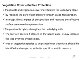 30
Vegetation Cover – Surface Protection
 Plant roots and vegetation cover may stabilize the underlying slope
 by reducing the pore water pressure through Evapo‐transpiration,
 Intercept direct impact of precipitation and reducing the effective
surface area to reduce percolation
The plant roots tightly strengthen the underlying soils.
 The big tree species if planted in the upper slope, it may increase
the load over the critical slopes.
 type of vegetation species to be planted over slope face, should be
identified and supported with site specific scientific research.
115
Wollo University, Ethiopia Elias A.
 
