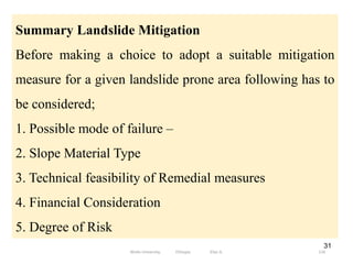31
Summary Landslide Mitigation
Before making a choice to adopt a suitable mitigation
measure for a given landslide prone area following has to
be considered;
1. Possible mode of failure –
2. Slope Material Type
3. Technical feasibility of Remedial measures
4. Financial Consideration
5. Degree of Risk
116
Wollo University, Ethiopia Elias A.
 