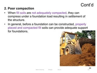 Cont’d
123
2. Poor compaction
• When fill soils are not adequately compacted, they can
compress under a foundation load resulting in settlement of
the structure.
• In general, before a foundation can be constructed, properly
placed and compacted fill soils can provide adequate support
for foundations.
44
Wollo University, Ethiopia Elias A.
 