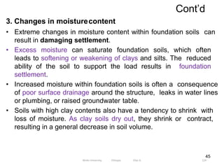 Cont’d
124
45
3. Changes in moisturecontent
• Extreme changes in moisture content within foundation soils can
result in damaging settlement.
• Excess moisture can saturate foundation soils, which often
leads to softening or weakening of clays and silts. The reduced
ability of the soil to support the load results in foundation
settlement.
• Increased moisture within foundation soils is often a consequence
of poor surface drainage around the structure, leaks in water lines
or plumbing, or raised groundwater table.
• Soils with high clay contents also have a tendency to shrink with
loss of moisture. As clay soils dry out, they shrink or contract,
resulting in a general decrease in soil volume.
Wollo University, Ethiopia Elias A.
 