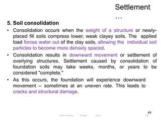 Settlement
…
128
49
5. Soil consolidation
• Consolidation occurs when the weight of a structure or newly-
placed fill soils compress lower, weak clayey soils. The applied
load forces water out of the clay soils, allowing the individual soil
particles to become more densely spaced.
• Consolidation results in downward movement or settlement of
overlying structures. Settlement caused by consolidation of
foundation soils may take weeks, months, or years to be
considered "complete."
• As this occurs, the foundation will experience downward
movement -- sometimes at an uneven rate. This leads to
cracks and structural damage.
Wollo University, Ethiopia Elias A.
 