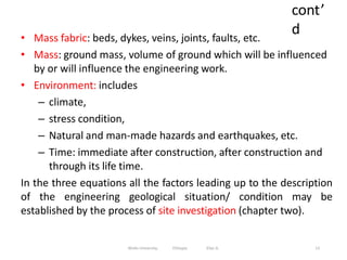 cont’
d
13
• Mass fabric: beds, dykes, veins, joints, faults, etc.
• Mass: ground mass, volume of ground which will be influenced
by or will influence the engineering work.
• Environment: includes
– climate,
– stress condition,
– Natural and man-made hazards and earthquakes, etc.
– Time: immediate after construction, after construction and
through its life time.
In the three equations all the factors leading up to the description
of the engineering geological situation/ condition may be
established by the process of site investigation (chapter two).
Wollo University, Ethiopia Elias A.
 