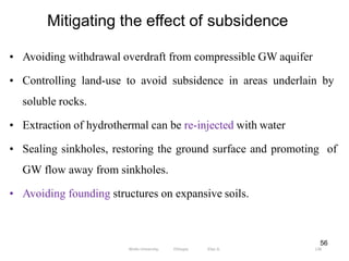 Mitigating the effect of subsidence
136
56
• Avoiding withdrawal overdraft from compressible GW aquifer
• Controlling land-use to avoid subsidence in areas underlain by
soluble rocks.
• Extraction of hydrothermal can be re-injected with water
• Sealing sinkholes, restoring the ground surface and promoting of
GW flow away from sinkholes.
• Avoiding founding structures on expansive soils.
Wollo University, Ethiopia Elias A.
 