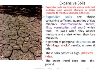Expansive Soils
138
 Expansive soils are typically clayey soils that
undergo large volume changes in direct
response to moisture changes in the soil.
 Expansive soils are those
containing sufficient quantities of clay
minerals (Montmorillonite, Kaolite,
Illite, vermiculite and soon) which
tend to swell when they absorb
moisture and shrink when they lose
moisture.
 A pattern of polygonal desiccation, or
“shrinkage cracks”, results, as seen at
left.
• These soils possess a high plasticity
index.
• The cracks travel deep into the
ground.
Wollo University, Ethiopia Elias A.
 