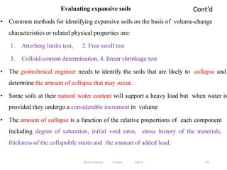 Cont’d
144
Evaluating expansive soils
• Common methods for identifying expansive soils on the basis of volume-change
characteristics or related physical properties are:
1. Atterberg limits test, 2. Free swell test
3. Colloid-content determination, 4. linear shrinkage test
• The geotechnical engineer needs to identify the soils that are likely to collapse and
determine the amount of collapse that may occur.
• Some soils at their natural water content will support a heavy load but when water is
provided they undergo a considerable increment in volume
• The amount of collapse is a function of the relative proportions of each component
including degree of saturation, initial void ratio, stress history of the materials,
thickness of the collapsible strata and the amount of added load.
Wollo University, Ethiopia Elias A.
 