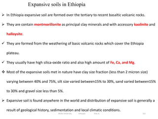 152
Expansive soils in Ethiopia
 In Ethiopia expansive soil are formed over the tertiary to recent basaltic volcanic rocks.
 They are contain montmorillonite as principal clay minerals and with accessory kaolinite and
halloysite.
 They are formed from the weathering of basic volcanic rocks which cover the Ethiopia
plateau.
 They usually have high silica-oxide ratio and also high amount of Fe, Ca, and Mg.
 Most of the expansive soils met in nature have clay size fraction (less than 2 micron size)
varying between 40% and 75%, silt size varied between15% to 30%, sand varied between15%
to 30% and gravel size less than 5%.
 Expansive soil is found anywhere in the world and distribution of expansive soil is generally a
result of geological history, sedimentation and local climatic conditions.
Wollo University, Ethiopia Elias A.
 