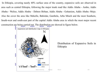 153
In Ethiopia, covering nearly 40% surface area of the country, expansive soils are observed in
area such as central Ethiopia, following the major trunk road like Addis Ababa - Ambo, Addis
Ababa - Weliso, Addis Ababa – Debere Birhan, Addis Ababa - Gohatsion, Addis Ababa -Mojo.
Also the cover the area like Mekelle, Bahirdar, Gambela, Arba Minch and the most Southern,
South-west and south-east part of the capital Addis Ababa area in which the most major recent
construction are being carried out. The distribution are showed in figure below.
Distribution of Expansive Soils in
Ethiopia
Wollo University, Ethiopia Elias A.
 
