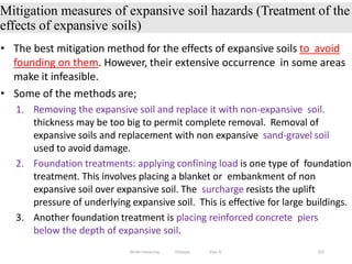 Mitigation measures of expansive soil hazards (Treatment of the
effects of expansive soils)
155
• The best mitigation method for the effects of expansive soils to avoid
founding on them. However, their extensive occurrence in some areas
make it infeasible.
• Some of the methods are;
1. Removing the expansive soil and replace it with non-expansive soil.
thickness may be too big to permit complete removal. Removal of
expansive soils and replacement with non expansive sand-gravel soil
used to avoid damage.
2. Foundation treatments: applying confining load is one type of foundation
treatment. This involves placing a blanket or embankment of non
expansive soil over expansive soil. The surcharge resists the uplift
pressure of underlying expansive soil. This is effective for large buildings.
3. Another foundation treatment is placing reinforced concrete piers
below the depth of expansive soil.
Wollo University, Ethiopia Elias A.
 