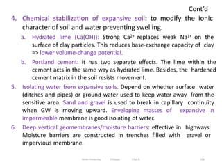 Cont’d
156
4. Chemical stabilization of expansive soil: to modify the ionic
character of soil and water preventing swelling.
a. Hydrated lime (Ca(OH)): Strong Ca2+ replaces weak Na1+ on the
surface of clay particles. This reduces base-exchange capacity of clay
=> lower volume-change potential.
b. Portland cement: it has two separate effects. The lime within the
cement acts in the same way as hydrated lime. Besides, the hardened
cement matrix in the soil resists movement.
5. Isolating water from expansive soils. Depend on whether surface water
(ditches and pipes) or ground water used to keep water away from the
sensitive area. Sand and gravel is used to break in capillary continuity
when GW is moving upward. Enveloping masses of expansive in
impermeable membrane is good isolating of water.
6. Deep vertical geomembranes/moisture barriers: effective in highways.
Moisture barriers are constructed in trenches filled with gravel or
impervious membrane.
Wollo University, Ethiopia Elias A.
 