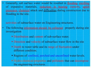 162
• Generally, sub surface water would be resulted in flooding, swelling
of expansive materials, reduction in bearing capacity, uplift
pressures, chemical attack and difficulties during construction due to
flooding to the site.
activities of subsurface water on Engineering structures.
• The following information should be collected properly during site
investigation
 Distribution and content of sub-surface water.
 Direction and velocity of subsurface water flow in the site
 Depth to water table and its range of fluctuation under
different condition.
 Regions of confined, perched and unconfined water levels.
 Hydro-chemical properties and pollutants that can decompose
the engineering structures.
Wollo University, Ethiopia Elias A.
 