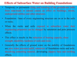 Effects of Subsurface Water on Building Foundations
168
• Temporary or permanent rising and lowering of the groundwater table
from man-made or natural causes an effect on buildings, streets,
underground utilities and other structures.
• Foundation / base of every engineering structure are on or in the soils
or rocks.
• When the rocks and soils exposed to subsurface water their
engineering properties can be changed by saturation and pore pressure
effects.
• This effect is results in the reduction of bearing capacity, shear
strength, durability, hardness of soils and rocks.
• Generally the effects of ground water on the stability of foundations
are pore water pressure/uplift, saturation of foundation rocks and soils,
dissolving cementing material, developing slippery base and swelling
effects. Wollo University, Ethiopia Elias A.
 