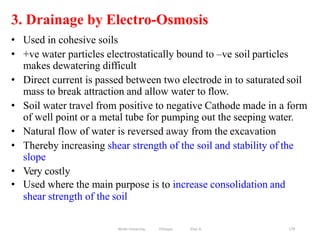 3. Drainage by Electro-Osmosis
179
• Used in cohesive soils
• +ve water particles electrostatically bound to –ve soil particles
makes dewatering difficult
• Direct current is passed between two electrode in to saturated soil
mass to break attraction and allow water to flow.
• Soil water travel from positive to negative Cathode made in a form
of well point or a metal tube for pumping out the seeping water.
• Natural flow of water is reversed away from the excavation
• Thereby increasing shear strength of the soil and stability of the
slope
• Very costly
• Used where the main purpose is to increase consolidation and
shear strength of the soil
Wollo University, Ethiopia Elias A.
 
