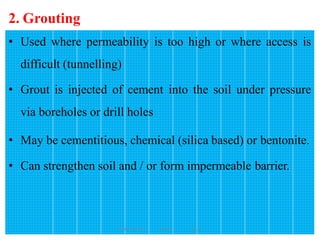 2. Grouting
181
• Used where permeability is too high or where access is
difficult (tunnelling)
• Grout is injected of cement into the soil under pressure
via boreholes or drill holes
• May be cementitious, chemical (silica based) or bentonite.
• Can strengthen soil and / or form impermeable barrier.
Wollo University, Ethiopia Elias A.
 