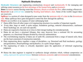 183
Hydraulic Structures are engineering constructions designed and mechanically fit for managing and
utilizing water resources to the best advantage of the human being and environment.
Dam is a barrier across flowing water that obstructs, directs or retards the flow, often creating a Reservoir.
Reservoir is an artificial lake created by flooding land behind a dam. Some of the world's largest lakes
are reservoirs.
Spillway is a section of a dam designed to pass water from the upstream side of a dam to the downstream
side. Many spillways have gates designed to control the flow through the spillway.
Flood is an overflow or an expanse of water submerging land.
 Dams differ from all other major civil engineering structures in a number of important regards:
 Every dam, large or small, is quite unique; foundation geology, material characteristics, catchment
flood /hydrology etc. are each site-specific.
 Dams are required to function at or close to their design loading for extended periods.
 Dams do not have a structural lifespan; they may, however, have a notional life for accounting
purposes, or a functional lifespan dictated by reservoir sedimentation.
 The overwhelming majority of dams are of earth fill, constructed from a range of natural soils; these
are the least consistent of construction materials.
 Dam engineering draws together a range of disciplines, e.g. Structural and fluid mechanics, geology
and geotechnics, flood hydrology and hydraulics, to a quite unique degree.
 The engineering of dams is critically dependent upon the application of informed engineering
judgment.
 Hence the dam engineer is required to synthesize design solutions which, without compromise on
safety, represent the optimal balance between technical, economic and environmental considerations.
Hydraulic Structures
Wollo University, Ethiopia Elias A.
 