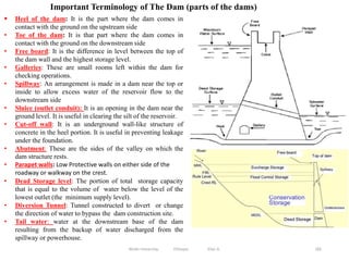 Wollo University, Ethiopia Elias A. 185
Important Terminology of The Dam (parts of the dams)
 Heel of the dam: It is the part where the dam comes in
contact with the ground on the upstream side
• Toe of the dam: It is that part where the dam comes in
contact with the ground on the downstream side
• Free board: It is the difference in level between the top of
the dam wall and the highest storage level.
• Galleries: These are small rooms left within the dam for
checking operations.
• Spillway: An arrangement is made in a dam near the top or
inside to allow excess water of the reservoir flow to the
downstream side
• Sluice (outlet conduit): It is an opening in the dam near the
ground level. It is useful in clearing the silt of the reservoir.
• Cut-off wall: It is an underground wall-like structure of
concrete in the heel portion. It is useful in preventing leakage
under the foundation.
• Abutment: These are the sides of the valley on which the
dam structure rests.
• Parapet walls: Low Protective walls on either side of the
roadway or walkway on the crest.
• Dead Storage level: The portion of total storage capacity
that is equal to the volume of water below the level of the
lowest outlet (the minimum supply level).
• Diversion Tunnel: Tunnel constructed to divert or change
the direction of water to bypass the dam construction site.
• Tail water: water at the downstream base of the dam
resulting from the backup of water discharged from the
spillway or powerhouse.
 