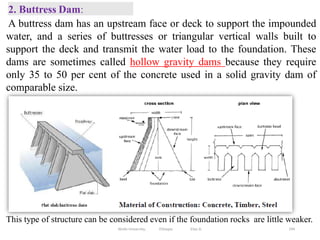 2. Buttress Dam:
194
This type of structure can be considered even if the foundation rocks are little weaker.
A buttress dam has an upstream face or deck to support the impounded
water, and a series of buttresses or triangular vertical walls built to
support the deck and transmit the water load to the foundation. These
dams are sometimes called hollow gravity dams because they require
only 35 to 50 per cent of the concrete used in a solid gravity dam of
comparable size.
Wollo University, Ethiopia Elias A.
 