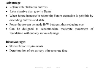 196
Advantage
 Retain water between buttress
 Less massive than gravity Dams
 When future increase in reservoir; Future extension is possible by
extending buttress and slab
 Power house can be made B/W buttress; thus reducing cost
 Can be designed to accommodate moderate movement of
foundation without any serious damage.
Disadvantages
 Skilled labor requirements
 Deterioration of u/s as very thin concrete face
Wollo University, Ethiopia Elias A.
 