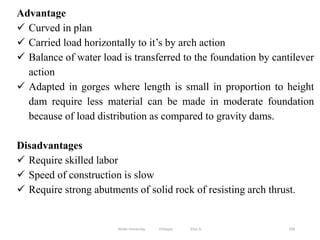 199
Advantage
 Curved in plan
 Carried load horizontally to it’s by arch action
 Balance of water load is transferred to the foundation by cantilever
action
 Adapted in gorges where length is small in proportion to height
dam require less material can be made in moderate foundation
because of load distribution as compared to gravity dams.
Disadvantages
 Require skilled labor
 Speed of construction is slow
 Require strong abutments of solid rock of resisting arch thrust.
Wollo University, Ethiopia Elias A.
 