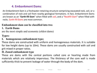 200
Embankment dam can be classified into two
1. Earth Dams
are the most simple and economic (oldest dams)
Types:
I. homogeneous embankment type;
These dams are constructed with uniform and homogeneous materials. It is suitable
for low height dams (up to 10m). These dams are usually constructed with soil and
grit mixed in proper ratios.
II. Zoned embankment type
These are dams with the central portions called core or hearting made from
materials which are relatively impervious. The thickness of the core wall is made
sufficiently thick to prevent leakage of water through the body of the dam.
An Embankment Dam is a freshwater-retaining structure comprising excavated rock, soil, or a
combination of rock and soil from nearby geological formations. In fact, Embankment Dams
are known as an “Earth-fill Dam” when filled with soil, and a “Rockfill Dam” when filled with
rocks. Earth-fill Dams are most common.
Wollo University, Ethiopia Elias A.
 