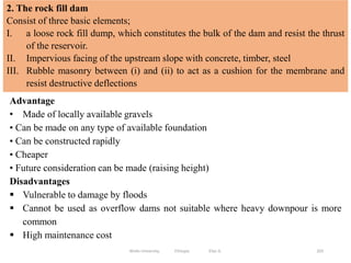203
2. The rock fill dam
Consist of three basic elements;
I. a loose rock fill dump, which constitutes the bulk of the dam and resist the thrust
of the reservoir.
II. Impervious facing of the upstream slope with concrete, timber, steel
III. Rubble masonry between (i) and (ii) to act as a cushion for the membrane and
resist destructive deflections
Advantage
• Made of locally available gravels
• Can be made on any type of available foundation
• Can be constructed rapidly
• Cheaper
• Future consideration can be made (raising height)
Disadvantages
 Vulnerable to damage by floods
 Cannot be used as overflow dams not suitable where heavy downpour is more
common
 High maintenance cost
Wollo University, Ethiopia Elias A.
 