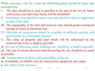 204
While selecting a site for a dam the following points should be taken into
consideration
I. The dam should be as near as possible to the area to be served, hence
conveyance cost and water losses will be minimized.
II. Foundation area should be impervious and should be able to support the
weight of the dam.
III. The topography of the dam and reservoir sites should permit maximum
storage of water at minimum cost.
IV. Materials of construction should be available in sufficient quantity and
good quality at a reasonable distance.
V. The value of property and land which will be submerged by the
reservoir has to be as small as possible.
vi. The cost of relocating roads, buildings etc. should be as small as possible
vii. The cost of stream diversion and dewatering the site should be as small
as possible
viii. Transportation facilities and accessibility of the site
ix. Availability of suitable sites for construction equipment and camps
x. The safety of the structure.
Wollo University, Ethiopia Elias A.
 