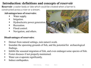 212
Introduction: definitions and concepts of reservoir
Reservoir: a water body or lake which could be created when a barrieris
constructed across a river or a stream.
Advantages/uses of reservoirs:
 Water supply.
 Irrigation.
 Hydroelectric power generation.
 Recreation.
 Flood control.
 Navigation, and others.
Disadvantages of reservoirs:
 Detract from natural settings, ruin nature's work.
 Inundate the spawning grounds of fish, and the potentialfor archaeological
findings.
 Inhibit the seasonal migration of fish, and even endangersome species of fish.
 Foster diseases if not properly maintained.
 Water can evaporate significantly.
 Induce earthquakes.
Wollo University, Ethiopia Elias A.
 