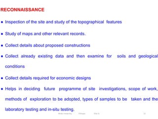 22
RECONNAISSANCE
● Inspection of the site and study of the topographical features
● Study of maps and other relevant records.
● Collect details about proposed constructions
● Collect already existing data and then examine for soils and geological
conditions
● Collect details required for economic designs
● Helps in deciding future programme of site investigations, scope of work,
methods of exploration to be adopted, types of samples to be taken and the
laboratory testing and in-situ testing.
Wollo University, Ethiopia Elias A.
 