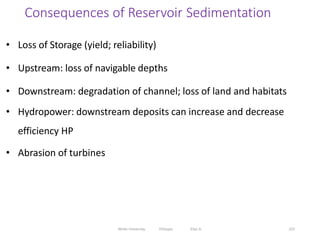 Consequences of Reservoir Sedimentation
225
• Loss of Storage (yield; reliability)
• Upstream: loss of navigable depths
• Downstream: degradation of channel; loss of land and habitats
• Hydropower: downstream deposits can increase and decrease
efficiency HP
• Abrasion of turbines
Wollo University, Ethiopia Elias A.
 