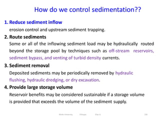 How do we control sedimentation??
226
1. Reduce sediment inflow
erosion control and upstream sediment trapping.
2. Route sediments
Some or all of the inflowing sediment load may be hydraulically routed
beyond the storage pool by techniques such as off-stream reservoirs,
sediment bypass, and venting of turbid density currents.
3. Sediment removal
Deposited sediments may be periodically removed by hydraulic
flushing, hydraulic dredging, or dry excavation.
4. Provide large storage volume
Reservoir benefits may be considered sustainable if a storage volume
is provided that exceeds the volume of the sediment supply.
Wollo University, Ethiopia Elias A.
 