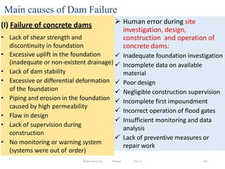 Main causes of Dam Failure
229
(I) Failure of concrete dams
• Lack of shear strength and
discontinuity in foundation
• Excessive uplift in the foundation
(inadequate or non-existent drainage)
• Lack of dam stability
• Excessive or differential deformation
of the foundation
• Piping and erosion in the foundation
caused by high permeability
• Flaw in design
• Lack of supervision during
construction
• No monitoring or warning system
(systems were out of order)
Wollo University, Ethiopia Elias A.
 Human error during site
investigation, design,
construction and operation of
concrete dams:
 Inadequate foundation investigation
 Incomplete data on available
material
 Poor design
 Negligible construction supervision
 Incomplete first impoundment
 Incorrect operation of flood gates
 Insufficient monitoring and data
analysis
 Lack of preventive measures or
repair work
 