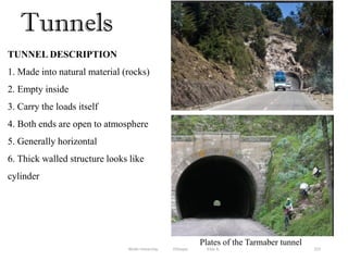 Tunnels
237
TUNNEL DESCRIPTION
1. Made into natural material (rocks)
2. Empty inside
3. Carry the loads itself
4. Both ends are open to atmosphere
5. Generally horizontal
6. Thick walled structure looks like
cylinder
Plates of the Tarmaber tunnel
Wollo University, Ethiopia Elias A.
 