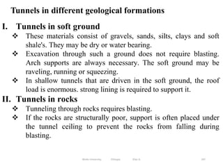 Tunnels in different geological formations
247
I. Tunnels in soft ground
 These materials consist of gravels, sands, silts, clays and soft
shale's. They may be dry or water bearing.
 Excavation through such a ground does not require blasting.
Arch supports are always necessary. The soft ground may be
raveling, running or squeezing.
 In shallow tunnels that are driven in the soft ground, the roof
load is enormous. strong lining is required to support it.
II. Tunnels in rocks
 Tunneling through rocks requires blasting.
 If the rocks are structurally poor, support is often placed under
the tunnel ceiling to prevent the rocks from falling during
blasting.
Wollo University, Ethiopia Elias A.
 