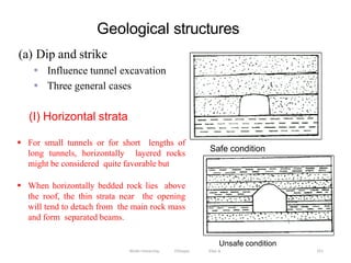 Geological structures
251
(a) Dip and strike
• Influence tunnel excavation
• Three general cases
Unsafe condition
(I) Horizontal strata
Wollo University, Ethiopia Elias A.
Safe condition
 For small tunnels or for short lengths of
long tunnels, horizontally layered rocks
might be considered quite favorable but
 When horizontally bedded rock lies above
the roof, the thin strata near the opening
will tend to detach from the main rock mass
and form separated beams.
 